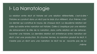 I- La Narratologie
•
La relation entre récit et histoire est une relation référentielle, c'est-à-dire
l'histoire se construit dans un récit par le biais d'un référent, d'un thème; c'est
ce dernier qui constitue le noyau de chaque récit. La deuxième relation est
celle qui existe entre narration est histoire. Celle-ci s'explique par une relation
de retracement: le rôle de la narration, dans cette relation est de retracer,
raconter une histoire. La dernière relation est entretenue entre narration est
récit: c'est une production. En d'autres termes, la narration produit le récit. Il
n'existe pas un récit sans une narration: le récit ne se raconte pas de lui
même
.
 