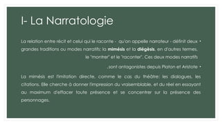 I- La Narratologie
•
La relation entre récit et celui qui le raconte - qu'on appelle narrateur - définit deux
grandes traditions ou modes narratifs: la mimésis et la diégèsis, en d'autres termes,
le "montrer" et le "raconter". Ces deux modes narratifs
•
sont antagonistes depuis Platon et Aristote
.
La mimésis est l'imitation directe, comme le cas du théâtre: les dialogues, les
citations. Elle cherche à donner l'impression du vraisemblable, et du réel en essayant
au maximum d'effacer toute présence et se concentrer sur la présence des
personnages.
 