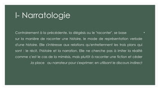 I- Narratologie
•
Contrairement à la précédente, la diégèsis ou le "raconter", se base
sur la manière de raconter une histoire, le mode de représentation verbale
d'une histoire. Elle s'intéresse aux relations qu'entretiennent les trois plans qui
sont : le récit, l'histoire et la narration. Elle ne cherche pas à imiter la réalité
comme c'est le cas de la mimésis, mais plutôt à raconter une fiction et céder
la place au narrateur pour s'exprimer; en utilisant le discours indirect
.
 