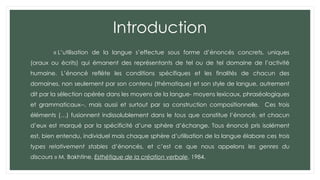 Introduction
« L’utilisation de la langue s’effectue sous forme d’énoncés concrets, uniques
(oraux ou écrits) qui émanent des représentants de tel ou de tel domaine de l’activité
humaine. L’énoncé reflète les conditions spécifiques et les finalités de chacun des
domaines, non seulement par son contenu (thématique) et son style de langue, autrement
dit par la sélection opérée dans les moyens de la langue- moyens lexicaux, phraséologiques
et grammaticaux--, mais aussi et surtout par sa construction compositionnelle. Ces trois
éléments (…) fusionnent indissolublement dans le tous que constitue l’énoncé, et chacun
d’eux est marqué par la spécificité d’une sphère d’échange. Tous énoncé pris isolément
est, bien entendu, individuel mais chaque sphère d’utilisation de la langue élabore ces trois
types relativement stables d’énoncés, et c’est ce que nous appelons les genres du
discours » M. Bakhtine, Esthétique de la création verbale, 1984.
 