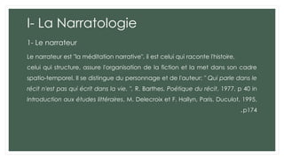 I- La Narratologie
1- Le narrateur
Le narrateur est "la méditation narrative", il est celui qui raconte l'histoire,
celui qui structure, assure l'organisation de la fiction et la met dans son cadre
spatio-temporel. Il se distingue du personnage et de l'auteur: " Qui parle dans le
récit n'est pas qui écrit dans la vie. ". R. Barthes, Poétique du récit, 1977, p 40 in
Introduction aux études littéraires, M. Delecroix et F. Hallyn, Paris, Duculot, 1995,
p174
.
 