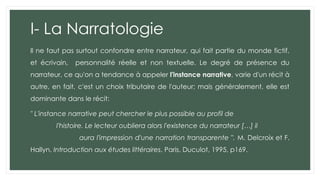 I- La Narratologie
Il ne faut pas surtout confondre entre narrateur, qui fait partie du monde fictif,
et écrivain, personnalité réelle et non textuelle. Le degré de présence du
narrateur, ce qu'on a tendance à appeler l'instance narrative, varie d'un récit à
autre, en fait, c'est un choix tributaire de l'auteur; mais généralement, elle est
dominante dans le récit:
" L'instance narrative peut chercher le plus possible au profil de
l'histoire. Le lecteur oubliera alors l'existence du narrateur […] il
aura l'impression d'une narration transparente ". M. Delcroix et F.
Hallyn, Introduction aux études littéraires, Paris, Duculot, 1995, p169.
 