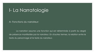 I- La Narratologie
A- Fonctions du narrateur:
La narration assume une fonction qui est déterminée à partir du degré
de présence manifestée par le narrateur. En d'autres termes, la relation entre le
texte du personnage et le texte du narrateur.
 