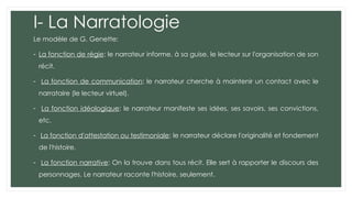 I- La Narratologie
Le modèle de G. Genette:
- La fonction de régie: le narrateur informe, à sa guise, le lecteur sur l'organisation de son
récit.
- La fonction de communication: le narrateur cherche à maintenir un contact avec le
narrataire (le lecteur virtuel).
- La fonction idéologique: le narrateur manifeste ses idées, ses savoirs, ses convictions,
etc.
- La fonction d'attestation ou testimoniale: le narrateur déclare l'originalité et fondement
de l'histoire.
- La fonction narrative: On la trouve dans tous récit. Elle sert à rapporter le discours des
personnages. Le narrateur raconte l'histoire, seulement.
 
