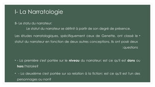 I- La Narratologie
B- Le statu du narrateur:
Le statut du narrateur se définit à partir de son degré de présence.
•
Les études narratologiques, spécifiquement ceux de Genette, ont classé le
statut du narrateur en fonction de deux autres conceptions. Ils ont posé deux
questions
:
• - La première s'est portée sur le niveau du narrateur: est ce qu'il est dans ou
hors l'histoire?
• - La deuxième s'est portée sur sa relation à la fiction: est ce qu'il est l'un des
personnages ou non?
 