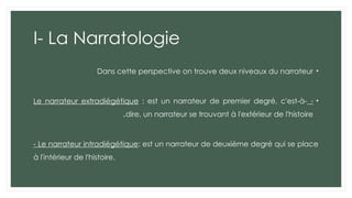 I- La Narratologie
•
Dans cette perspective on trouve deux niveaux du narrateur
•
-
Le narrateur extradiégétique : est un narrateur de premier degré, c'est-à-
dire, un narrateur se trouvant à l'extérieur de l'histoire
.
- Le narrateur intradiégétique: est un narrateur de deuxième degré qui se place
à l'intérieur de l'histoire.
 
