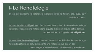 I- La Narratologie
•
En ce qui concerne la relation le narrateur avec la fiction, elle, aussi, est
divisée en deux
:
•
-
Le narrateur homodiégétique: c'est un narrateur qui se place au-dedans de
la fiction; il raconte une histoire dans laquelle il joue un rôle. Si cette dernière
est son histoire on l'appelle autodiégétique
.
•
-
Le narrateur hétérodiégétique: tout en restant dans l'histoire, le narrateur
hétérodiégétique est celui qui raconte une histoire vécue par un des
personnages, c'est-à-dire une autre histoire que la sienne
.
 