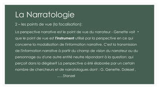 La Narratologie
2 – les points de vue (la focalisation):
•
La perspective narrative est le point de vue du narrateur - Genette voit
que le point de vue est l'instrument utilisé par la perspective en ce qui
concerne la modalisation de l'information narrative. C'est la transmission
de l'information narrative à partir du champ de vision du narrateur ou du
personnage ou d'une autre entité neutre répondant à la question: qui
perçoit dans la diégèse? La perspective a été élaborée par un certain
nombre de chercheurs et de narratologues dont : G. Genette, Dolezel ,
Stanzel
..…
 