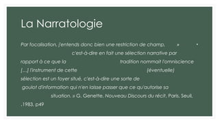 La Narratologie
•
«
Par focalisation, j'entends donc bien une restriction de champ,
c'est-à-dire en fait une sélection narrative par
rapport à ce que la tradition nommait l'omniscience
[…] l'instrument de cette (éventuelle)
sélection est un foyer situé, c'est-à-dire une sorte de
goulot d'information qui n'en laisse passer que ce qu'autorise sa
situation. » G. Genette, Nouveau Discours du récit, Paris, Seuil,
1983, p49
.
 