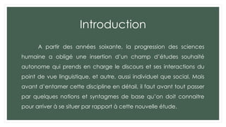 Introduction
A partir des années soixante, la progression des sciences
humaine a obligé une insertion d’un champ d’études souhaité
autonome qui prends en charge le discours et ses interactions du
point de vue linguistique, et autre, aussi individuel que social. Mais
avant d’entamer cette discipline en détail, il faut avant tout passer
par quelques notions et syntagmes de base qu’on doit connaitre
pour arriver à se situer par rapport à cette nouvelle étude.
 