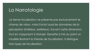 La Narratologie
Le terme focalisation ne présente pas exclusivement le
champ de vision, mais il inclut aussi les domaines de la
perception (intérieur, extérieur). Suivant cette dimension,
tout en s'opposant à Stanzel, Genette à mis au point un
modèle illustrant la théorie de focalisation. Il distingue
trois types de focalisation:
 