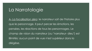 La Narratologie
A- La focalisation zéro: le narrateur sait de l'histoire plus
que le personnage. Il peut percer les émotions, les
pensées, les réactions de tous les personnages. Le
champ de vision du narrateur (ou "narrateur- dieu") est
illimités: aucun point de vue n'est supérieur dans la
diégèse.
 