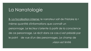 La Narratologie
•
B- La focalisation interne: le narrateur sait de l'histoire la
mème quantité d'informations que connaît un
personnage. Le lecteur s'oriente à partir de la conscience
de ce personnage. Le récit dans ce cas-ci est présidé par
le point de vue d'un des personnages. Le champ de
vision est limité
.
 