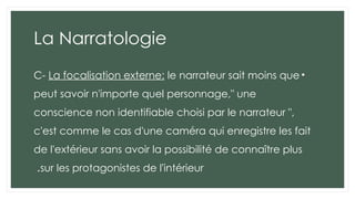 La Narratologie
•
C- La focalisation externe: le narrateur sait moins que
peut savoir n'importe quel personnage," une
conscience non identifiable choisi par le narrateur ",
c'est comme le cas d'une caméra qui enregistre les fait
de l'extérieur sans avoir la possibilité de connaître plus
sur les protagonistes de l'intérieur
.
 