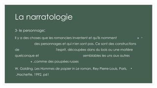 La narratologie
3- le personnage:
•
«
Il y a des choses que les romanciers inventent et qu'ils nomment
des personnages et qui n'en sont pas. Ce sont des constructions
de l'esprit, découpées dans du bois ou une matière
quelconque et semblables les uns aux autres
comme des poupées russes
» .
•
W. Golding, Les Hommes de papier in Le roman, Rey Pierre-Louis, Paris,
Hachette, 1992, p61
.
 