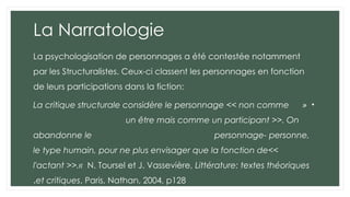 La Narratologie
La psychologisation de personnages a été contestée notamment
par les Structuralistes. Ceux-ci classent les personnages en fonction
de leurs participations dans la fiction:
•
«
La critique structurale considère le personnage << non comme
un être mais comme un participant >>. On
abandonne le personnage- personne,
le type humain, pour ne plus envisager que la fonction de<<
l'actant >>.« N. Toursel et J. Vassevière, Littérature: textes théoriques
et critiques, Paris, Nathan, 2004, p128
.
 