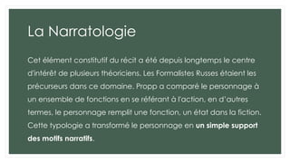 La Narratologie
Cet élément constitutif du récit a été depuis longtemps le centre
d'intérêt de plusieurs théoriciens. Les Formalistes Russes étaient les
précurseurs dans ce domaine. Propp a comparé le personnage à
un ensemble de fonctions en se référant à l'action, en d’autres
termes, le personnage remplit une fonction, un état dans la fiction.
Cette typologie a transformé le personnage en un simple support
des motifs narratifs.
 