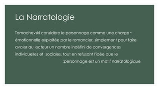 La Narratologie
•
Tomachevski considère le personnage comme une charge
émotionnelle exploitée par le romancier, simplement pour faire
avaler au lecteur un nombre indéfini de convergences
individuelles et sociales, tout en refusant l'idée que le
personnage est un motif narratologique
:
 