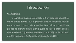 Introduction
• I – Analyse :
« L’analyse logique selon Bally, est un procédé d’analyse
de la phrase fondé sur le postulat que les énoncés réalisés
comprennent chacun deux parties, l’un qui est corrélatif du
procès, le dictum, l’autre par laquelle le sujet parlant exerce
une intervention (pensées, sentiments, volonté) sur le dictum ;
c’est la modalité. » Dictionnaire de linguistique, 2001.
 
