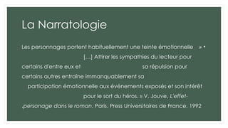 La Narratologie
•
«
Les personnages portent habituellement une teinte émotionnelle
[…] Attirer les sympathies du lecteur pour
certains d'entre eux et sa répulsion pour
certains autres entraîne immanquablement sa
participation émotionnelle aux événements exposés et son intérêt
pour le sort du héros. » V. Jouve, L'effet-
personage dans le roman, Paris, Press Universitaires de France, 1992
.
 