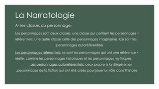 La Narratologie
A- les classes du personnage:
•
Les personnages sont deux classes: une classe qui contient les personnages
référentiels. Une autre classe celle des personnages imaginaires. Ce sont les
personnages autoréférentiels
:
•
Les personnages référentiels: se sont les personnages qui ont une référence
réelle, comme les personnages historiques et les personnages mythiques.
Les personnages autoréférentiels: ceux propre à la diégèse, les
personnages de la fiction qui ont été créés pour jouer un rôle dans l'histoire
.
 