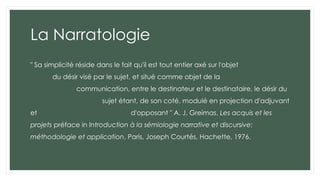 La Narratologie
" Sa simplicité réside dans le fait qu'il est tout entier axé sur l'objet
du désir visé par le sujet, et situé comme objet de la
communication, entre le destinateur et le destinataire, le désir du
sujet étant, de son coté, modulé en projection d'adjuvant
et d'opposant " A. J. Greimas, Les acquis et les
projets préface in Introduction à la sémiologie narrative et discursive:
méthodologie et application, Paris, Joseph Courtés, Hachette, 1976.
 