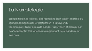 La Narratologie
Dans la fiction, le "sujet est à la recherche d'un "objet" (matériel ou
spirituel) demandé par le "destinateur" à la faveur du
"destinataire". Il peut être aidé par des "adjuvants" et bloquer par
des "opposants". Ces fonctions se regroupent deux par deux sur
trois axes:
 