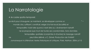 La Narratologie
4- le cadre spatio-temporel:
•
"
Le récit pour s'inaugurer, se maintenir, se développer comme un
monde clos, suffisant, constitué, exige à la fois local (localité) et
temporalité. Il doit dire quand, il doit dire où. L'événement narratif
ne se propose que muni de toutes ses coordonnées. Sans données
temporelles, spatiales (conjointes à d'autres) le message narratif
ne peut être délivré. » C. Grivel, Production de l'intérêt
romanesque in Littérature: textes théoriques et critiques, Paris, Nathan, 2004, p115
.
 