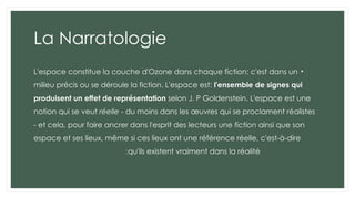 La Narratologie
•
L'espace constitue la couche d'Ozone dans chaque fiction: c'est dans un
milieu précis ou se déroule la fiction. L'espace est: l'ensemble de signes qui
produisent un effet de représentation selon J. P Goldenstein. L'espace est une
notion qui se veut réelle - du moins dans les œuvres qui se proclament réalistes
- et cela, pour faire ancrer dans l'esprit des lecteurs une fiction ainsi que son
espace et ses lieux, même si ces lieux ont une référence réelle, c'est-à-dire
qu'ils existent vraiment dans la réalité
:
 
