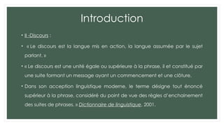 Introduction
• II -Discours :
• « Le discours est la langue mis en action, la langue assumée par le sujet
parlant. »
• « Le discours est une unité égale ou supérieure à la phrase, il et constitué par
une suite formant un message ayant un commencement et une clôture.
• Dans son acception linguistique moderne, le terme désigne tout énoncé
supérieur à la phrase, considéré du point de vue des règles d’enchainement
des suites de phrases. » Dictionnaire de linguistique, 2001.
 