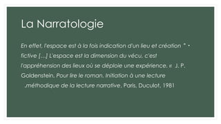 La Narratologie
•
"
En effet, l'espace est à la fois indication d'un lieu et création
fictive […] L'espace est la dimension du vécu, c'est
l'appréhension des lieux où se déploie une expérience. « J. P.
Goldenstein, Pour lire le roman. Initiation à une lecture
méthodique de la lecture narrative, Paris, Duculot, 1981
.
 