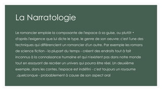 La Narratologie
•
Le romancier emploie la composante de l'espace à sa guise, ou plutôt
d'après l'exigence que lui dicte le type, le genre de son oeuvre; c'est l'une des
techniques qui différencient un romancier d'un autre. Par exemple les romans
de science fiction - la plupart du temps - créent des endroits tout à fait
inconnus à la connaissance humaine et qui n'existent pas dans notre monde
tout en essayant de recréer un univers qui pourra être réel. Un deuxième
exemple, dans les contes, l'espace est indéfini - c'est toujours un royaume
quelconque - probablement à cause de son aspect oral
.
 