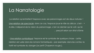 La Narratologie
•
La relation qu'entretient l'espace avec ses personnages est de deux natures
:
•
-
Une relation de spectacle: dans ce cas, l'espace joue le rôle du décor, c'est-
à-dire, il dépend de la vision du personnage, c'est ce dernier qui le voit, qui le
perçoit selon son état d'âme
.
- Une relation symbolique: l'espace est le symbole de quelque chose - cette
relation est usée dans les romans fantastiques - par exemple: dans les contes, la
forêt est symbole du danger (Le petit Chaperon rouge,).
 