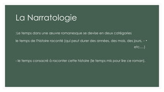 La Narratologie
Le temps dans une œuvre romanesque se devise en deux catégories
:
•
-
le temps de l'histoire raconté (qui peut durer des années, des mois, des jours,
etc.…)
- le temps consacré à raconter cette histoire (le temps mis pour lire ce roman).
 