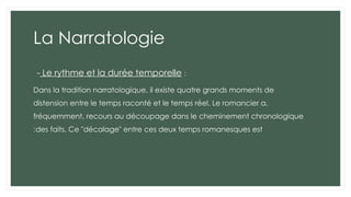 La Narratologie
- Le rythme et la durée temporelle :
Dans la tradition narratologique, il existe quatre grands moments de
distension entre le temps raconté et le temps réel. Le romancier a,
fréquemment, recours au découpage dans le cheminement chronologique
des faits. Ce "décalage" entre ces deux temps romanesques est
:
 
