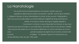 La Narratologie
" Ces quatre formes fondamentales du mouvement narratif, que nous
appellerons désormais les quatre mouvements narratifs , sont les deux extrêmes
[…](ellipse et pause), et deux intermédiaires: la scène, le plus souvent <<dialoguée>>,
dont nous savons qu'elle réalise conventionnellement l'égalité de temps entre récit et
histoire, et ce que la critique de langue anglaise appelle le
<<summary>>, le terme n'a pas d'équivalent en français et que nous
traduirons par récit sommaire ou, par abréviation, sommaire: forme à mouvement variable
(alors que les trois autres ont un mouvement déterminé, du mois en principe), qui couvre
avec grande souplesse de régime tous le champ compris entre
la scène et l'ellipse." G. Genette, Figures II in Introductions aux
études littéraires, Paris, Duculot, 1995, p245.
 