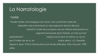 La Narratologie
- l'ordre:
" Etudier l'ordre chronologique d'un récit, c'est confronter l'ordre de
disposition des événements ou des segments dans le discours
narratif à l'ordre de succession de ces mêmes événements ou
segments temporels dans l'histoire, en tant qu'il est
explicitement indiqué par le récit lui-même, ou qu'on
peut l'inférer de tel ou tel indice direct. » G. Genette,
Figures II, Seuil, 1972 in Introductions aux études littéraires, Paris, Duculot, 1995,
p246.
 
