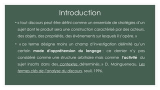 Introduction
• « tout discours peut être défini comme un ensemble de stratégies d’un
sujet dont le produit sera une construction caractérisé par des acteurs,
des objets, des propriétés, des événements sur lesquels il s’opère. »
• « ce terme désigne moins un champ d’investigation délimité qu’un
certain mode d’appréhension du langage : ce dernier n’y pas
considéré comme une structure arbitraire mais comme l’activité du
sujet inscrits dans des contextes déterminés. » D. Maingueneau, Les
termes clés de l’analyse du discours, seuil, 1996.
 