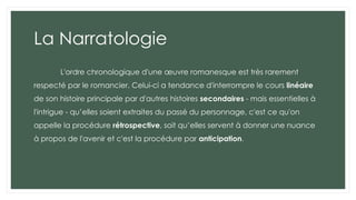 La Narratologie
L'ordre chronologique d'une œuvre romanesque est très rarement
respecté par le romancier. Celui-ci a tendance d'interrompre le cours linéaire
de son histoire principale par d'autres histoires secondaires - mais essentielles à
l'intrigue - qu’elles soient extraites du passé du personnage, c'est ce qu'on
appelle la procédure rétrospective, soit qu’elles servent à donner une nuance
à propos de l'avenir et c'est la procédure par anticipation.
 