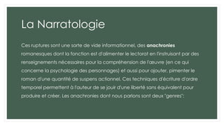 La Narratologie
Ces ruptures sont une sorte de vide informationnel, des anachronies
romanesques dont la fonction est d'alimenter le lectorat en l'instruisant par des
renseignements nécessaires pour la compréhension de l'œuvre (en ce qui
concerne la psychologie des personnages) et aussi pour ajouter, pimenter le
roman d'une quantité de suspens actionnel. Ces techniques d'écriture d'ordre
temporel permettent à l'auteur de se jouir d'une liberté sans équivalent pour
produire et créer. Les anachronies dont nous parlons sont deux "genres":
 
