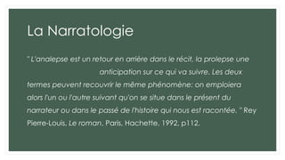 La Narratologie
" L'analepse est un retour en arrière dans le récit, la prolepse une
anticipation sur ce qui va suivre. Les deux
termes peuvent recouvrir le même phénomène: on emploiera
alors l'un ou l'autre suivant qu'on se situe dans le présent du
narrateur ou dans le passé de l'histoire qui nous est racontée. " Rey
Pierre-Louis, Le roman, Paris, Hachette, 1992, p112.
 