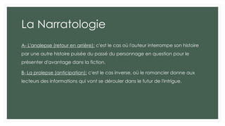 La Narratologie
A- L'analepse (retour en arrière): c'est le cas où l'auteur interrompe son histoire
par une autre histoire puisée du passé du personnage en question pour le
présenter d'avantage dans la fiction,
B- La prolepse (anticipation): c'est le cas inverse, où le romancier donne aux
lecteurs des informations qui vont se dérouler dans le futur de l'intrigue.
 
