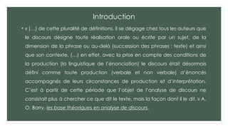 Introduction
• « (…) de cette pluralité de définitions, il se dégage chez tous les auteurs que
le discours désigne toute réalisation orale ou écrite par un sujet, de la
dimension de la phrase ou au-delà (succession des phrases : texte) et ainsi
que son contexte. (…) en effet, avec la prise en compte des conditions de
la production (la linguistique de l’énonciation) le discours était désormais
défini comme toute production (verbale et non verbale) d’énoncés
accompagnés de leurs circonstances de production et d’interprétation.
C’est à partir de cette période que l’objet de l’analyse de discours ne
consistait plus à chercher ce que dit le texte, mais la façon dont il le dit. » A.
O. Barry, les base théoriques en analyse de discours.
 