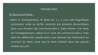 Introduction
III- Discours et Texte :
• Selon D. Maingueneau, le texte est « (…) une suite linguistique
autonome, orale ou écrite, produite par plusieurs énonciateurs
dans une situation de communication ». Selon Brown : « le texte
est l’enregistrement verbal d’un acte de communication.» mais
selon les différentes classifications que donnent les théoriciens au
concept du texte, reste que le texte satisfait deux des grands
critères qui sont :
 