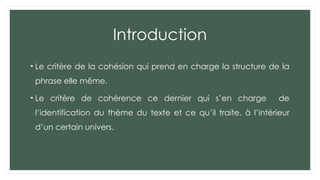 Introduction
• Le critère de la cohésion qui prend en charge la structure de la
phrase elle même.
• Le critère de cohérence ce dernier qui s’en charge de
l’identification du thème du texte et ce qu’il traite, à l’intérieur
d’un certain univers.
 