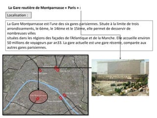 La Gare Montparnasse est l’une des six gares parisiennes. Située à la limite de trois
arrondissements, le 6ème, le 14ème et le 15ème, elle permet de desservir de
nombreuses villes
situées dans les régions des façades de l’Atlantique et de la Manche. Elle accueille environ
50 millions de voyageurs par an33. La gare actuelle est une gare récente, comparée aux
autres gares parisiennes.
Localisation :
La Gare routière de Montparnasse « Paris » :
 