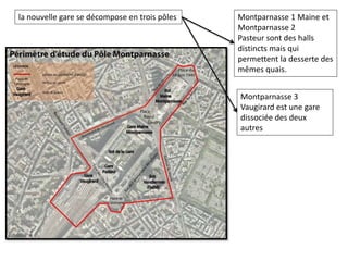 la nouvelle gare se décompose en trois pôles Montparnasse 1 Maine et
Montparnasse 2
Pasteur sont des halls
distincts mais qui
permettent la desserte des
mêmes quais.
Montparnasse 3
Vaugirard est une gare
dissociée des deux
autres
 