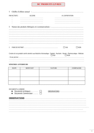 11
RC PRODUITS LIVRES
Chiffre d’affaire annuel : ………………………………………………………………………
PAR ACTIVITE : ALGERIE A L’EXPORTATION
- …………………………………………….. …………………………………………………..
- …………………………………………….. …………………………………………………..
- …………………………………………….. …………………………………………………..
- …………………………………………….. …………………………………………………..
Nature des produits fabriqués et à commercialisés : ……………………………………………
……………………………………………………………………………………………………….
……………………………………………………………………………………………………….
……………………………………………………………………………………………………….
……………………………………………………………………………………………………….
……………………………………………………………………………………………………….
……………………………………………………………………………………………………….
……………………………………………………………………………………………………….
FRAIS DE RETRAIT :…………………………………………………………………... OUI NON
Certains de vos produits sont-ils destinés aux Industries Aéronautique - Spatiale - Nucléaire - Navale - Pharmaceutique - Médicale
OUI NON
- Si oui, préciser :…………………………………………………………………………………………………………………………………….
…………………………………………………………………………………………………………………………………………………………
…………………………………………………………………………………………………………………………………………………………
SINISTRES ANTERIEURS
DATE MONTANT NATURE COMPAGNIE
DOCUMENTS A JOINDRE :
Documents techniques :…………. OBSERVATIONS : ……………………………………….
Documents Commerciaux : ………
OBSERVATIONS ……………………………………………………………………………………………………….
…………………………………………………………………………………………………………………………………..
…………………………………………………………………………………………………………………………………..
…………………………………………………………………………………………………………………………………..
…………………………………………………………………………………………………………………………………..……
……………………………………………………………………………………………………………………………..
…………………………………………………………………………………………………………………………………..
 