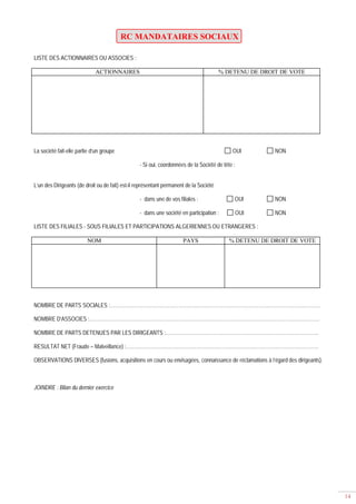 14
RC MANDATAIRES SOCIAUX
LISTE DES ACTIONNAIRES OU ASSOCIES :
ACTIONNAIRES % DETENU DE DROIT DE VOTE
La société fait-elle partie d’un groupe OUI NON
- Si oui, coordonnées de la Société de tête :
L’un des Dirigeants (de droit ou de fait) est-il représentant permanent de la Société
- dans une de vos filiales : OUI NON
- dans une société en participation : OUI NON
LISTE DES FILIALES - SOUS FILIALES ET PARTICIPATIONS ALGERIENNES OU ETRANGERES :
NOM PAYS % DETENU DE DROIT DE VOTE
NOMBRE DE PARTS SOCIALES :…………………………………………………………………………………………………………………
NOMBRE D’ASSOCIES :……………………………………………………………………………………………………………………………
NOMBRE DE PARTS DETENUES PAR LES DIRIGEANTS :………………………………………………………………………………….
RESULTAT NET (Fraude – Malveillance) :……………………………………………………………………………………………………….
OBSERVATIONS DIVERSES (fusions, acquisitions en cours ou envisagées, connaissance de réclamations à l’égard des dirigeants).
JOINDRE : Bilan du dernier exercice
 