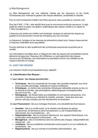 Le Risk Management.
Le Risk Management est une méthode utilisée par les Assureurs et les Chefs
d’Entreprises pour maitriser la gestion des risques aléatoires, accidentels et naturels.
Pour le chef d’entreprise l’intérêt c’est d’être assuré le mieux possible au moindre coût.
Pour les P.M.E. / P.M.I. cela signifié faire jouer la concurrence entre les assureurs, il s’agit
plutôt de mettre en place une gestion systématique des risques confiée à un expert en
« Risk management ».
L’Assureur par contre son intérêt c’est d’anticiper, analyser et valoriser les risques qui
guettent le fonctionnement normal de l'entreprise pour les minimiser.
La fréquence, l’ampleur et les mesures de préventions prisent pour chaque risque permet
à l’assureur d’identifier leurs assurabilité.
Ensuite optimiser le ratio qualité/coût des nombreuses assurances souscrites par la
société.
Les informations recueillies dans un Rapport de visite de risques sont considérées comme
éléments de base pour l’Assureur afin d'effectuer un audit approfondi des risques
encourus par l'Entreprise, ces informations lui permettent d’avoir une visibilité sur les
risques à prendre en charge.
Les missions d’audit ont principalement pour objectifs :
A. L'Identification Des Risques :
1. Leur nature : les risques pouvant être :
Techniques : liés à la complexité de l’ouvrage, des procédés employés, aux choix
d’une nouvelle technologie, matériels et moyens insuffisants.
Climatiques : en dehors des contraintes climatiques habituelles propres au lieu où
se déroule le chantier, des perturbations météorologiques et exceptionnelles
peuvent avoir lieu…..etc.
Géologiques : les études faites aux préalables ne sont jamais exhaustives, d’où
rencontre d’imprévus qui retardent le chantier, exemple : roche plus dure que
prévue, sols peu compact que des éboulements se produisent.
2. Leur Financement : liés aux montages financiers, à la solvabilité des fournisseurs.
Humains : liés à un conflit social, ou le chantier est tributaire de grèves
du personnel, de démissions dans l’encadrement, ou de l’indisponibilité des
intervenants, leur incompétences….etc.
Organisationnels : liés au processus décisionnel, aux rapports hiérarchiques, à la
coordination entre plusieurs intervenants…..etc.
Managériaux : liés à l’incohérence dans les cahiers des charges, indisponibilité des
ressources….etc.
Juridiques : liés aux problèmes contractuels surtout quand il y’a une multitude de
contractants…etc.
Réglementaires : liés aux normes et contraintes administratives…etc.
 